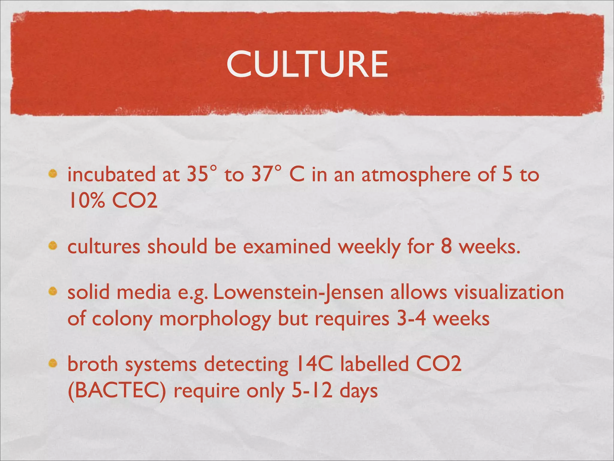 CULTURE

incubated at 35° to 37° C in an atmosphere of 5 to
10% CO2

cultures should be examined weekly for 8 weeks.

solid media e.g. Lowenstein-Jensen allows visualization
of colony morphology but requires 3-4 weeks

broth systems detecting 14C labelled CO2
(BACTEC) require only 5-12 days
 