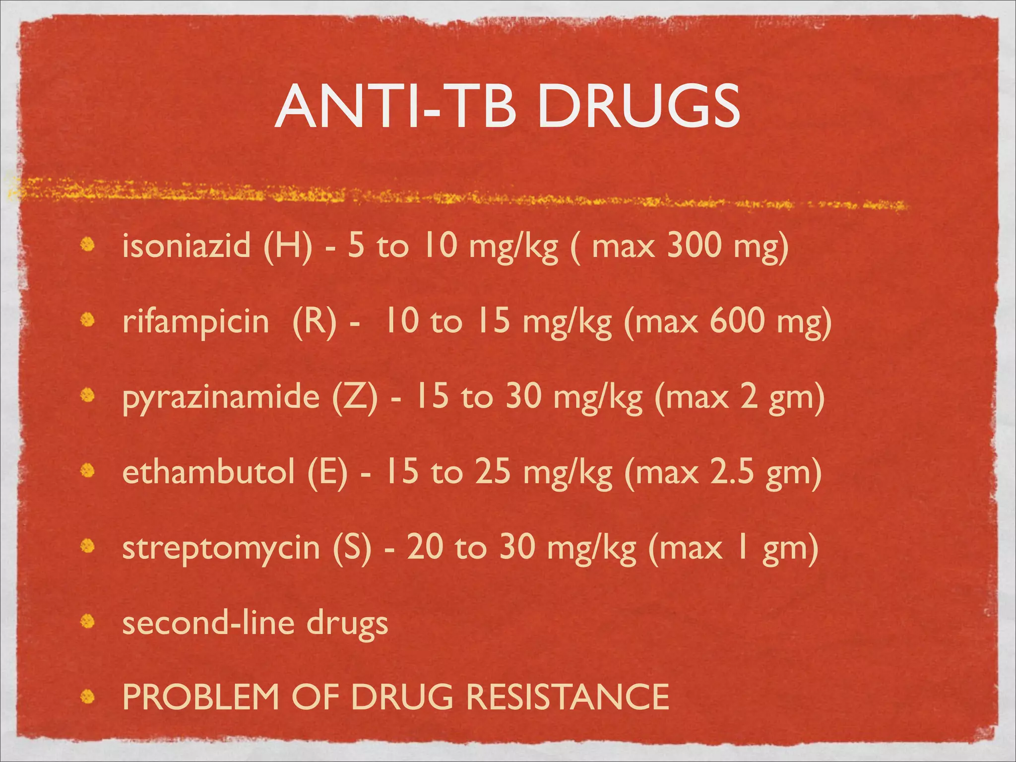 ANTI-TB DRUGS

isoniazid (H) - 5 to 10 mg/kg ( max 300 mg)

rifampicin (R) - 10 to 15 mg/kg (max 600 mg)

pyrazinamide (Z) - 15 to 30 mg/kg (max 2 gm)

ethambutol (E) - 15 to 25 mg/kg (max 2.5 gm)

streptomycin (S) - 20 to 30 mg/kg (max 1 gm)

second-line drugs

PROBLEM OF DRUG RESISTANCE
 