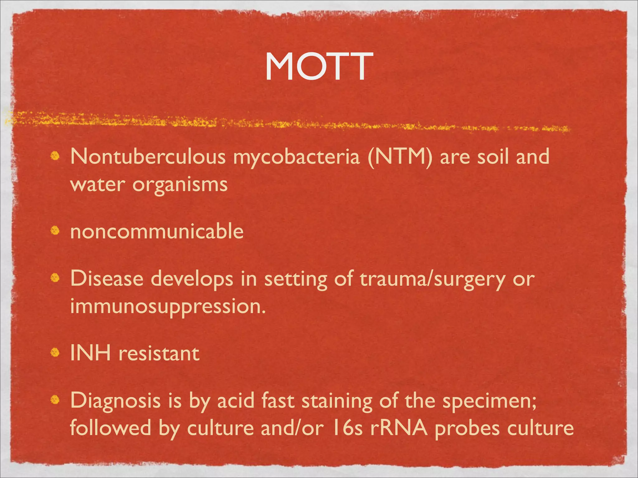 MOTT

Nontuberculous mycobacteria (NTM) are soil and
water organisms

noncommunicable

Disease develops in setting of trauma/surgery or
immunosuppression.

INH resistant

Diagnosis is by acid fast staining of the specimen;
followed by culture and/or 16s rRNA probes culture
 