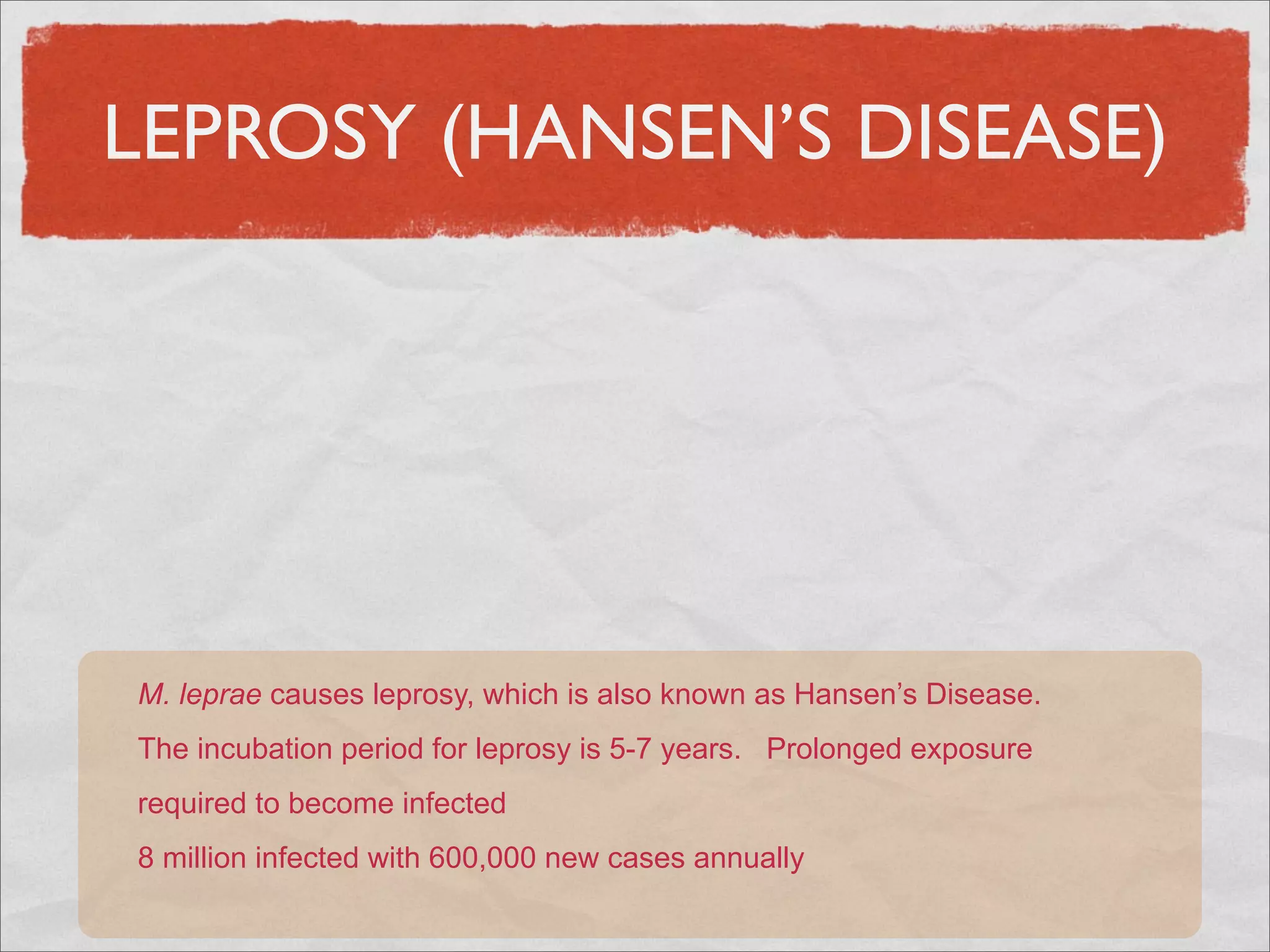 LEPROSY (HANSEN’S DISEASE)




M. leprae causes leprosy, which is also known as Hansen’s Disease.
The incubation period for leprosy is 5-7 years. Prolonged exposure
required to become infected
8 million infected with 600,000 new cases annually
 