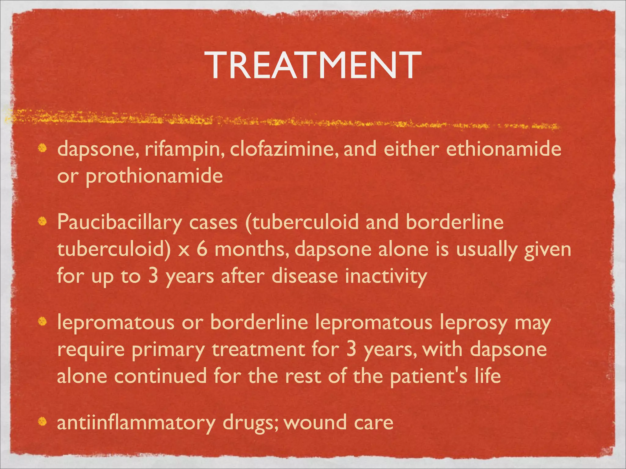 TREATMENT
dapsone, rifampin, clofazimine, and either ethionamide
or prothionamide

Paucibacillary cases (tuberculoid and borderline
tuberculoid) x 6 months, dapsone alone is usually given
for up to 3 years after disease inactivity

lepromatous or borderline lepromatous leprosy may
require primary treatment for 3 years, with dapsone
alone continued for the rest of the patient's life

antiinﬂammatory drugs; wound care
 