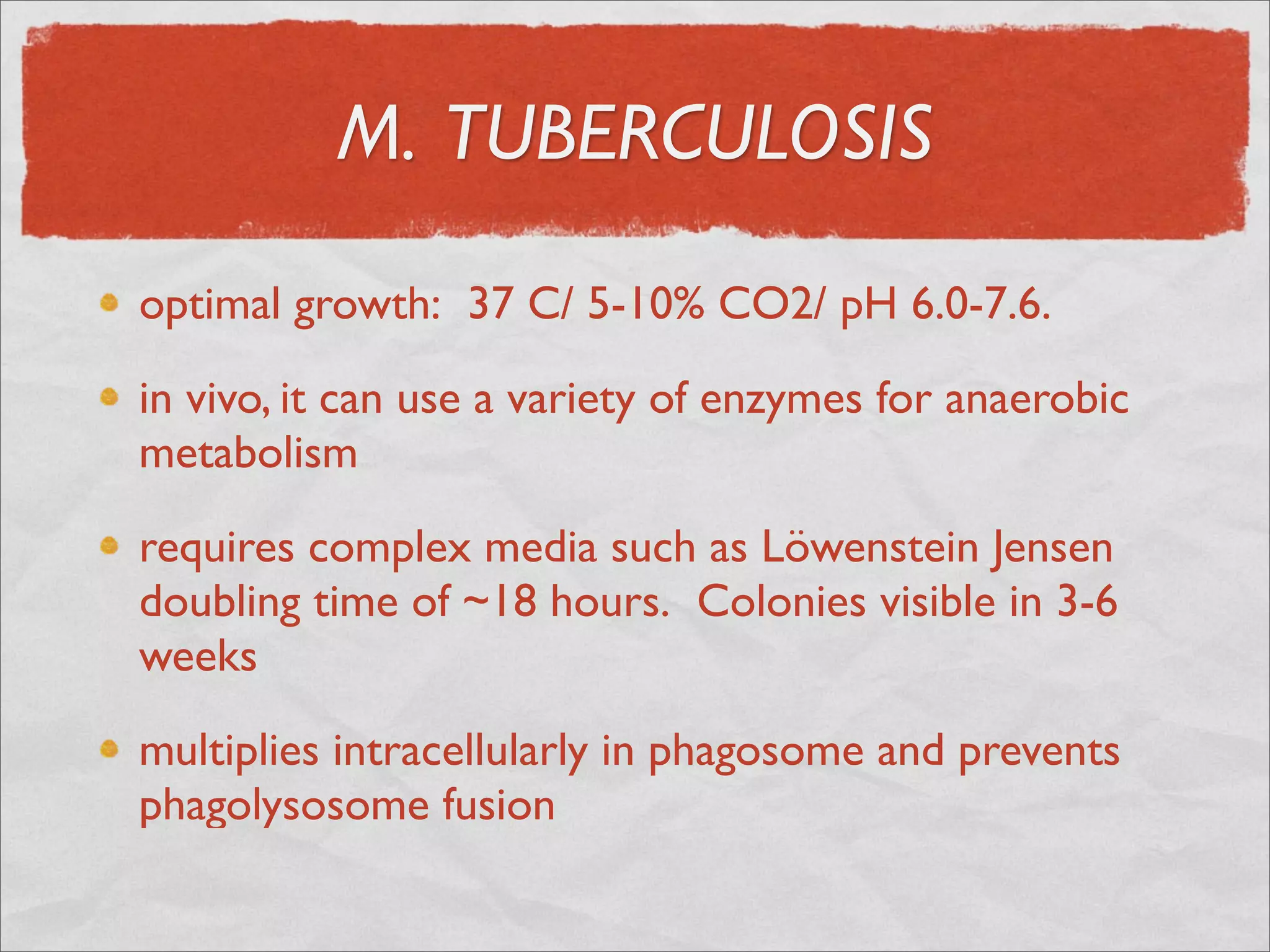 M. TUBERCULOSIS

optimal growth:  37 C/ 5-10% CO2/ pH 6.0-7.6.

in vivo, it can use a variety of enzymes for anaerobic
metabolism

requires complex media such as Löwenstein Jensen
doubling time of ~18 hours.  Colonies visible in 3-6
weeks

multiplies intracellularly in phagosome and prevents
phagolysosome fusion
 
