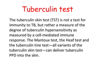 Tuberculin test
The tuberculin skin test (TST) is not a test for
immunity to TB, but rather a measure of the
degree of tuberculin hypersensitivity as
measured by a cell-mediated immune
response. The Mantoux test, the Heaf test and
the tuberculin tine test—all variants of the
tuberculin skin test—can deliver tuberculin
PPD into the skin.
 