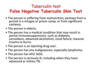 Tuberculin test
   False Negative Tuberculin Skin Test
• The person is suffering from malnutrition, perhaps from a
   period in a refugee or prison camp, or from significant
   cachexia.
• The person is elderly.
• The person has a medical condition that may result in
   partial immunosuppression, such as diabetes,
   sarcoidosis, advanced alcoholism, renal failure, massive
   trauma or burns.
• The person is an injecting drug user.
• The person has any malignancies, especially lymphoma.
• The person has HIV/ AIDS.
• The person is seriously ill, including when they have
   advanced or miliary TB.
 