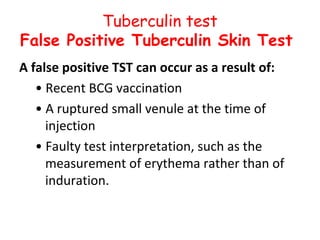 Tuberculin test
False Positive Tuberculin Skin Test
A false positive TST can occur as a result of:
   • Recent BCG vaccination
   • A ruptured small venule at the time of
     injection
   • Faulty test interpretation, such as the
     measurement of erythema rather than of
     induration.
 