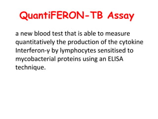 QuantiFERON-TB Assay
a new blood test that is able to measure
quantitatively the production of the cytokine
Interferon-γ by lymphocytes sensitised to
mycobacterial proteins using an ELISA
technique.
 