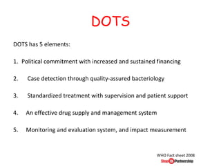 DOTS
DOTS has 5 elements:

1. Political commitment with increased and sustained financing

2.   Case detection through quality-assured bacteriology

3.   Standardized treatment with supervision and patient support

4.   An effective drug supply and management system

5.   Monitoring and evaluation system, and impact measurement


                                                     WHO Fact sheet 2008
 