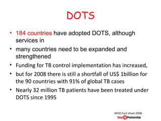 DOTS
• 184 countries have adopted DOTS, although
  services in
• many countries need to be expanded and
  strengthened
• Funding for TB control implementation has increased,
• but for 2008 there is still a shortfall of US$ 1billion for
  the 90 countries with 91% of global TB cases
• Nearly 32 million TB patients have been treated under
  DOTS since 1995

                                             WHO Fact sheet 2008
 