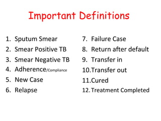 Important Definitions

1.   Sputum Smear           7. Failure Case
2.   Smear Positive TB      8. Return after default
3.   Smear Negative TB      9. Transfer in
4.   Adherence/Compliance   10.Transfer out
5.   New Case               11.Cured
6.   Relapse                12. Treatment Completed
 