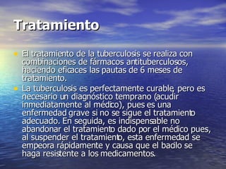 Tratamiento El tratamiento de la tuberculosis se realiza con combinaciones de fármacos antituberculosos, haciendo eficaces las pautas de 6 meses de tratamiento. La tuberculosis es perfectamente curable, pero es necesario un diagnóstico temprano (acudir inmediatamente al médico), pues es una enfermedad grave si no se sigue el tratamiento adecuado. En seguida, es indispensable no abandonar el tratamiento dado por el médico pues, al suspender el tratamiento, esta enfermedad se empeora rápidamente y causa que el bacilo se haga resistente a los medicamentos. 