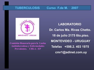 TUBERCULOSIS                   Curso F.de M.   2007




                                          LABORATORIO
                                    Dr. Carlos Ma. Rivas Chetto.
                                      18 de julio 2175 6to.piso.
                                     MONTEVIDEO - URUGUAY
Comisión Honoraria para la Lucha
 Antituberculosa y Enfermedades      Telefax +598.2. 403 1975
    Prevalentes. CHLA - EP
                                        cmr1@adinet.com.uy
 