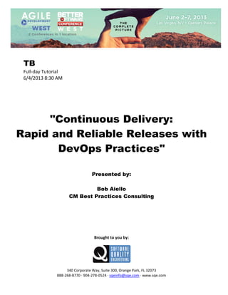  
 

TB
Full‐day Tutorial 
6/4/2013 8:30 AM 
 
 
 
 
 
 

"Continuous Delivery:
Rapid and Reliable Releases with
DevOps Practices"
 
 
 

Presented by:
Bob Aiello
CM Best Practices Consulting
 
 
 
 
 
 
 

Brought to you by: 
 

 
 
340 Corporate Way, Suite 300, Orange Park, FL 32073 
888‐268‐8770 ∙ 904‐278‐0524 ∙ sqeinfo@sqe.com ∙ www.sqe.com

 