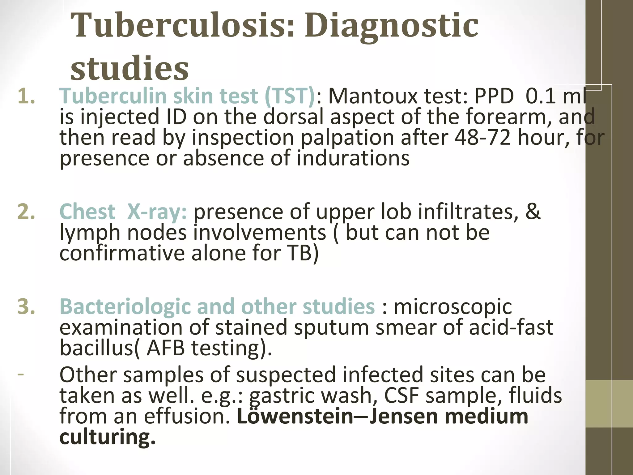 Tuberculosis: Diagnostic
studies

1. Tuberculin skin test (TST): Mantoux test: PPD 0.1 ml
is injected ID on the dorsal aspect of the forearm, and
then read by inspection palpation after 48-72 hour, for
presence or absence of indurations
2. Chest X-ray: presence of upper lob infiltrates, &
lymph nodes involvements ( but can not be
confirmative alone for TB)
3. Bacteriologic and other studies : microscopic
examination of stained sputum smear of acid-fast
bacillus( AFB testing).
- Other samples of suspected infected sites can be
taken as well. e.g.: gastric wash, CSF sample, fluids
from an effusion. Löwenstein‒Jensen medium
culturing.

 