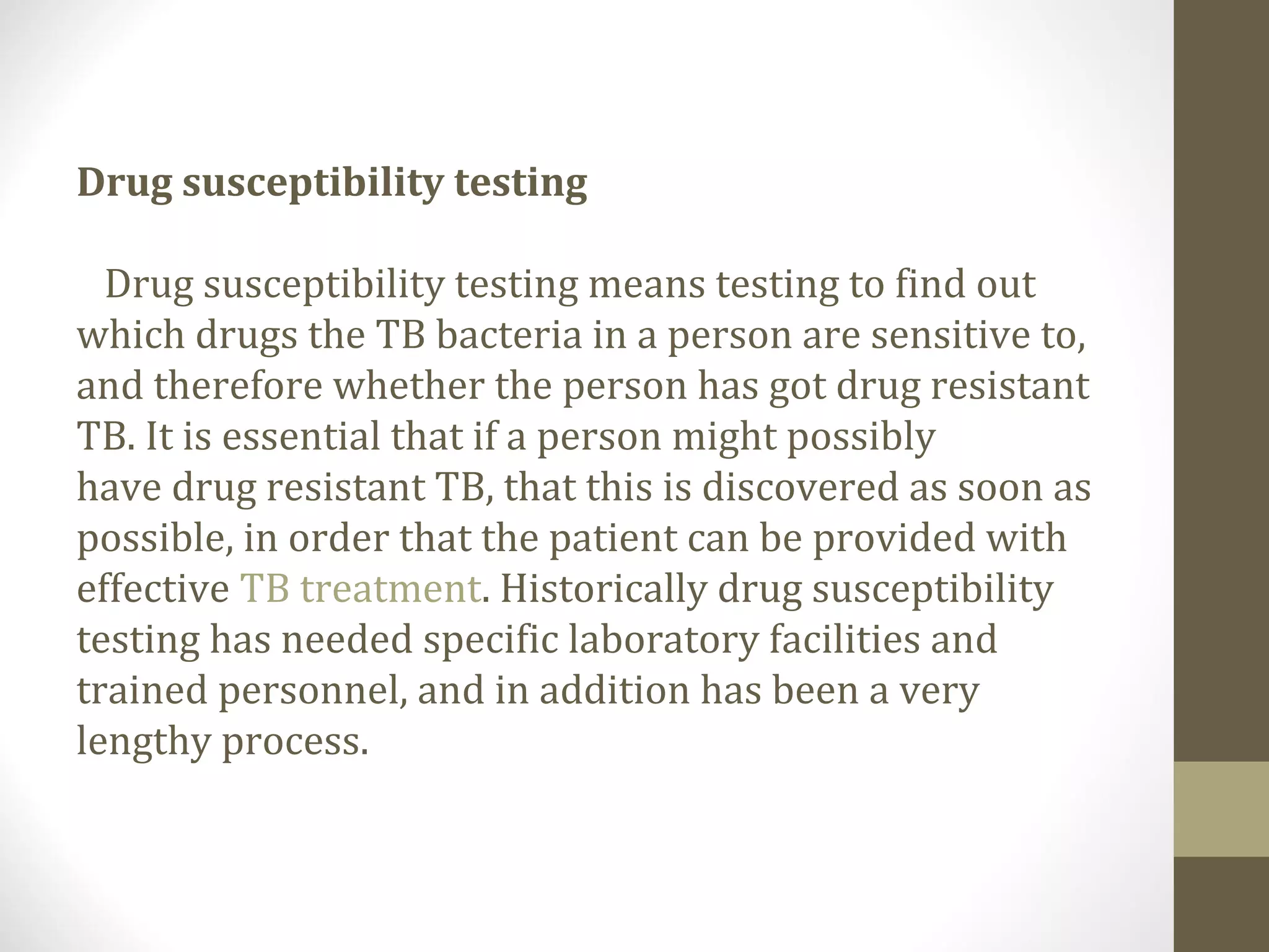 Drug susceptibility testing
Drug susceptibility testing means testing to find out
which drugs the TB bacteria in a person are sensitive to,
and therefore whether the person has got drug resistant
TB. It is essential that if a person might possibly
have drug resistant TB, that this is discovered as soon as
possible, in order that the patient can be provided with
effective TB treatment. Historically drug susceptibility
testing has needed specific laboratory facilities and
trained personnel, and in addition has been a very
lengthy process.

 
