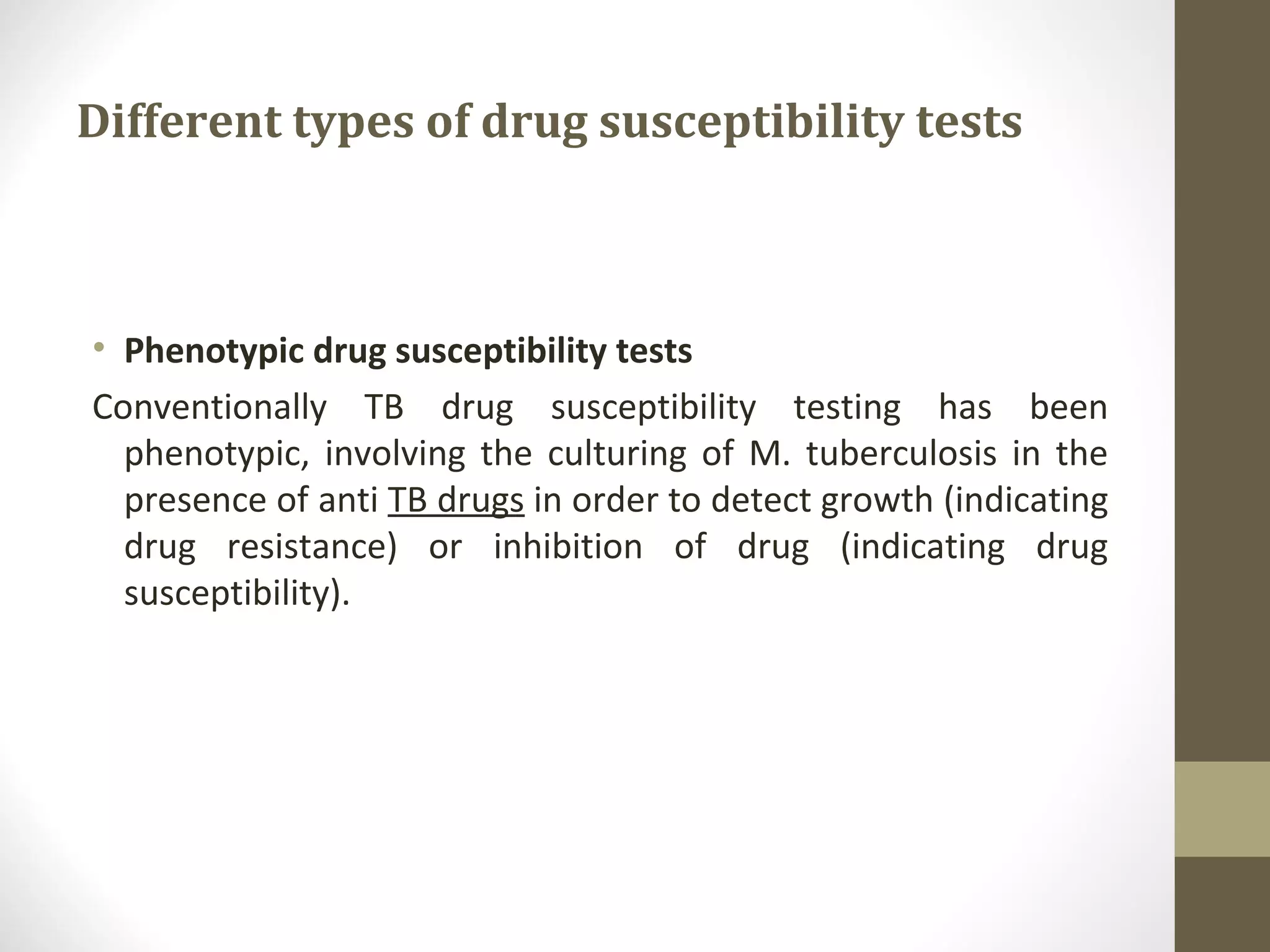 Different types of drug susceptibility tests

• Phenotypic drug susceptibility tests
Conventionally TB drug susceptibility testing has been
phenotypic, involving the culturing of M. tuberculosis in the
presence of anti TB drugs in order to detect growth (indicating
drug resistance) or inhibition of drug (indicating drug
susceptibility).

 