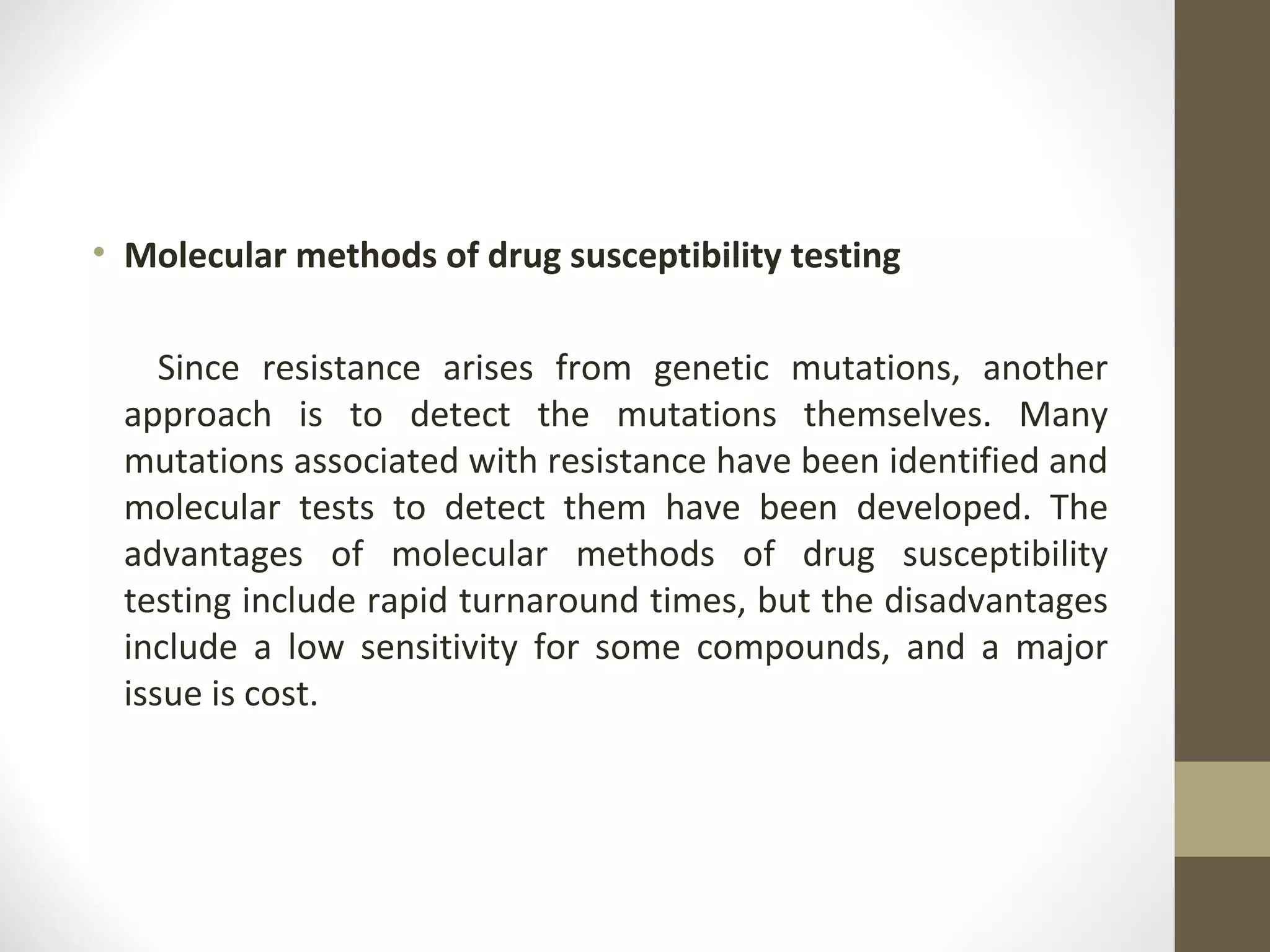 • Molecular methods of drug susceptibility testing
Since resistance arises from genetic mutations, another
approach is to detect the mutations themselves. Many
mutations associated with resistance have been identified and
molecular tests to detect them have been developed. The
advantages of molecular methods of drug susceptibility
testing include rapid turnaround times, but the disadvantages
include a low sensitivity for some compounds, and a major
issue is cost.

 