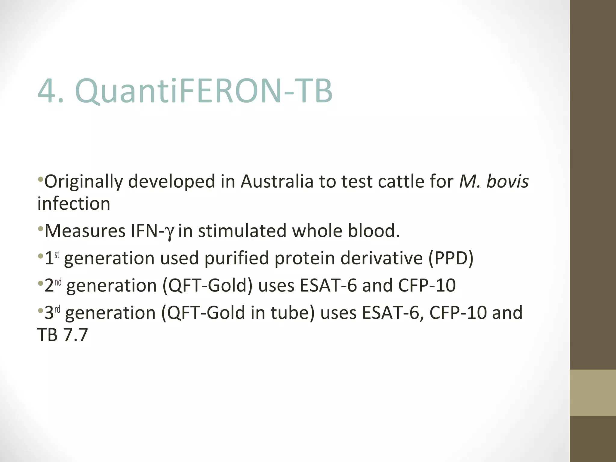 4. QuantiFERON-TB
•Originally developed in Australia to test cattle for M. bovis
infection
•Measures IFN-γ in stimulated whole blood.
•1st generation used purified protein derivative (PPD)
•2nd generation (QFT-Gold) uses ESAT-6 and CFP-10
•3rd generation (QFT-Gold in tube) uses ESAT-6, CFP-10 and
TB 7.7

 
