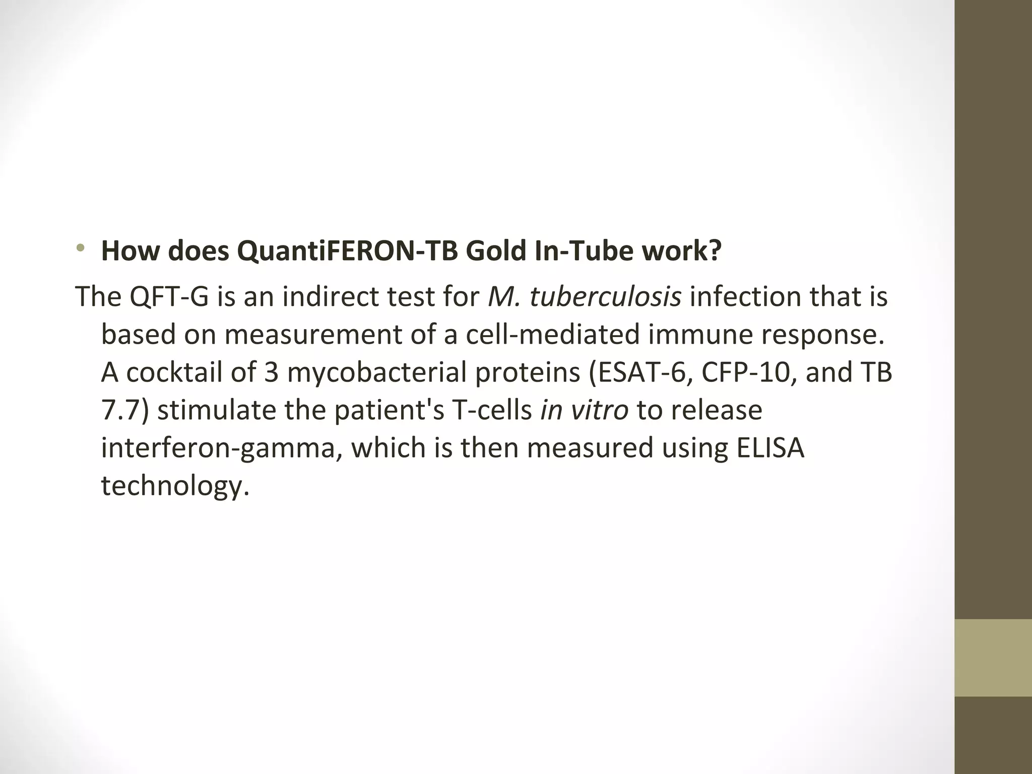 • How does QuantiFERON-TB Gold In-Tube work?
The QFT-G is an indirect test for M. tuberculosis infection that is
based on measurement of a cell-mediated immune response.
A cocktail of 3 mycobacterial proteins (ESAT-6, CFP-10, and TB
7.7) stimulate the patient's T-cells in vitro to release
interferon-gamma, which is then measured using ELISA
technology.

 