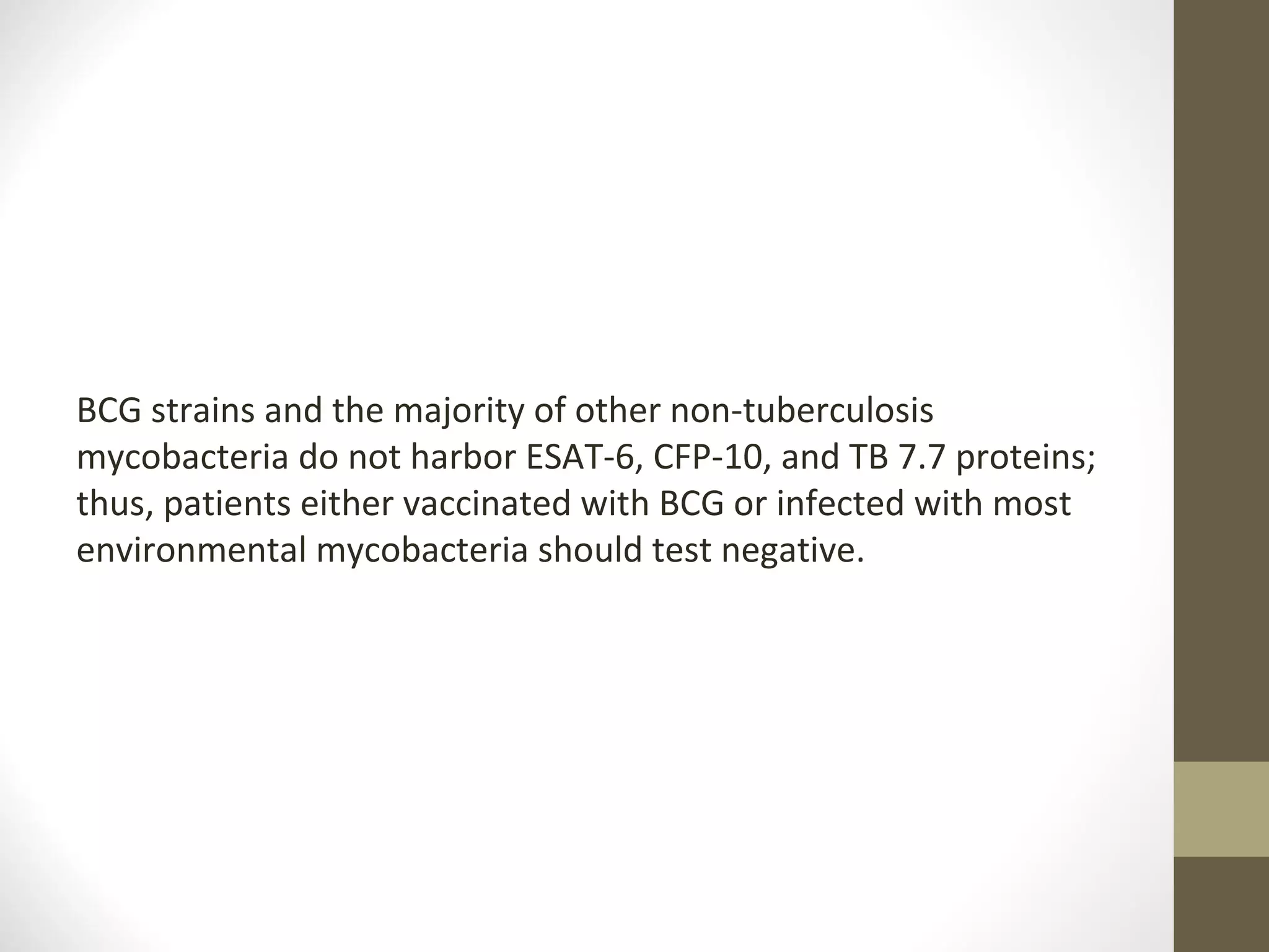BCG strains and the majority of other non-tuberculosis
mycobacteria do not harbor ESAT-6, CFP-10, and TB 7.7 proteins;
thus, patients either vaccinated with BCG or infected with most
environmental mycobacteria should test negative.

 