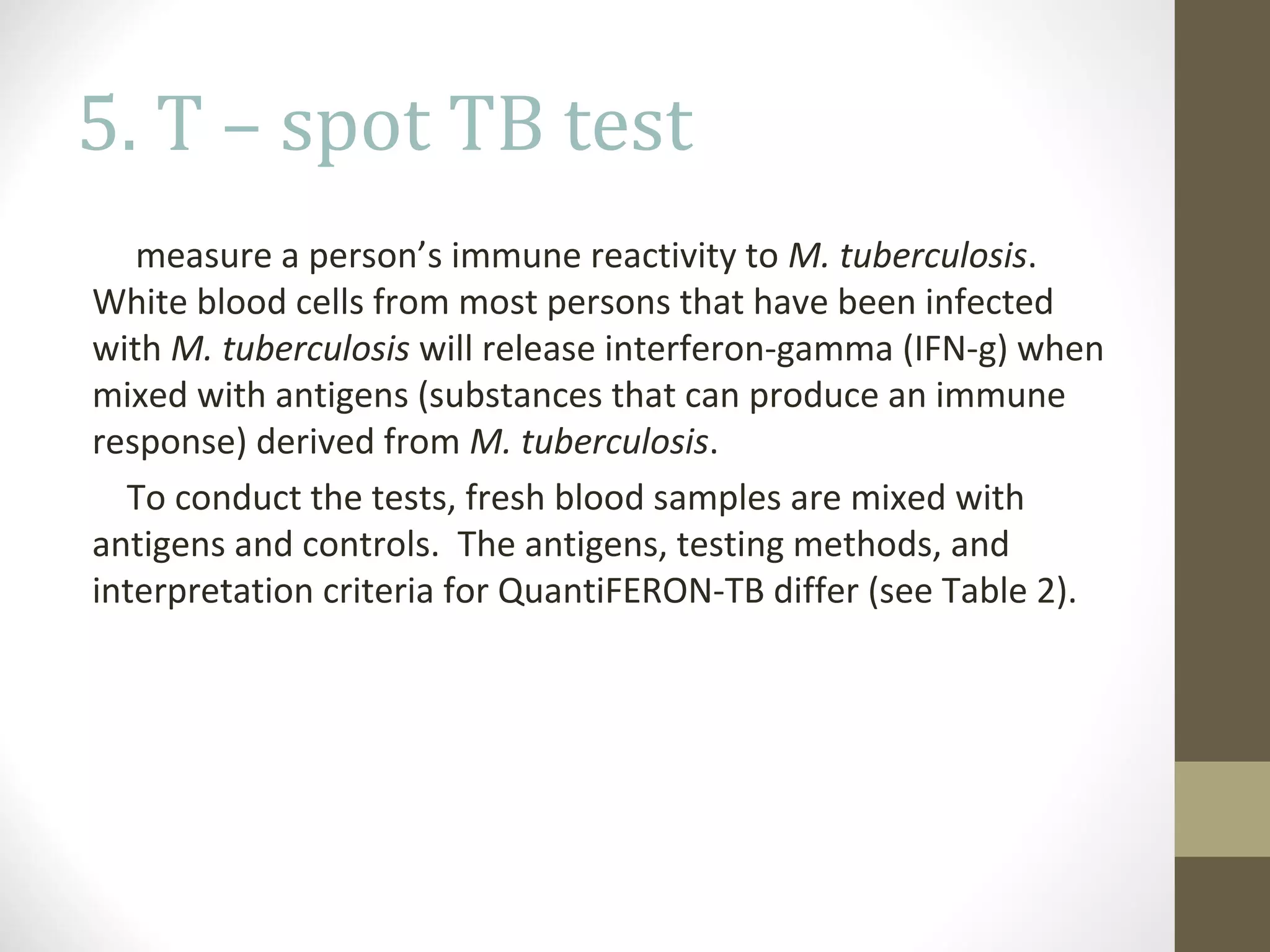 5. T – spot TB test
measure a person’s immune reactivity to M. tuberculosis.
White blood cells from most persons that have been infected
with M. tuberculosis will release interferon-gamma (IFN-g) when
mixed with antigens (substances that can produce an immune
response) derived from M. tuberculosis.
To conduct the tests, fresh blood samples are mixed with
antigens and controls. The antigens, testing methods, and
interpretation criteria for QuantiFERON-TB differ (see Table 2).

 