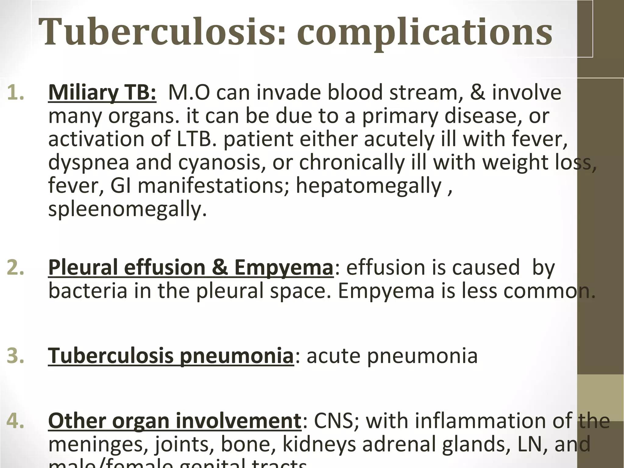 Tuberculosis: complications
1. Miliary TB: M.O can invade blood stream, & involve
many organs. it can be due to a primary disease, or
activation of LTB. patient either acutely ill with fever,
dyspnea and cyanosis, or chronically ill with weight loss,
fever, GI manifestations; hepatomegally ,
spleenomegally.
2. Pleural effusion & Empyema: effusion is caused by
bacteria in the pleural space. Empyema is less common.
3. Tuberculosis pneumonia: acute pneumonia
4. Other organ involvement: CNS; with inflammation of the
meninges, joints, bone, kidneys adrenal glands, LN, and

 