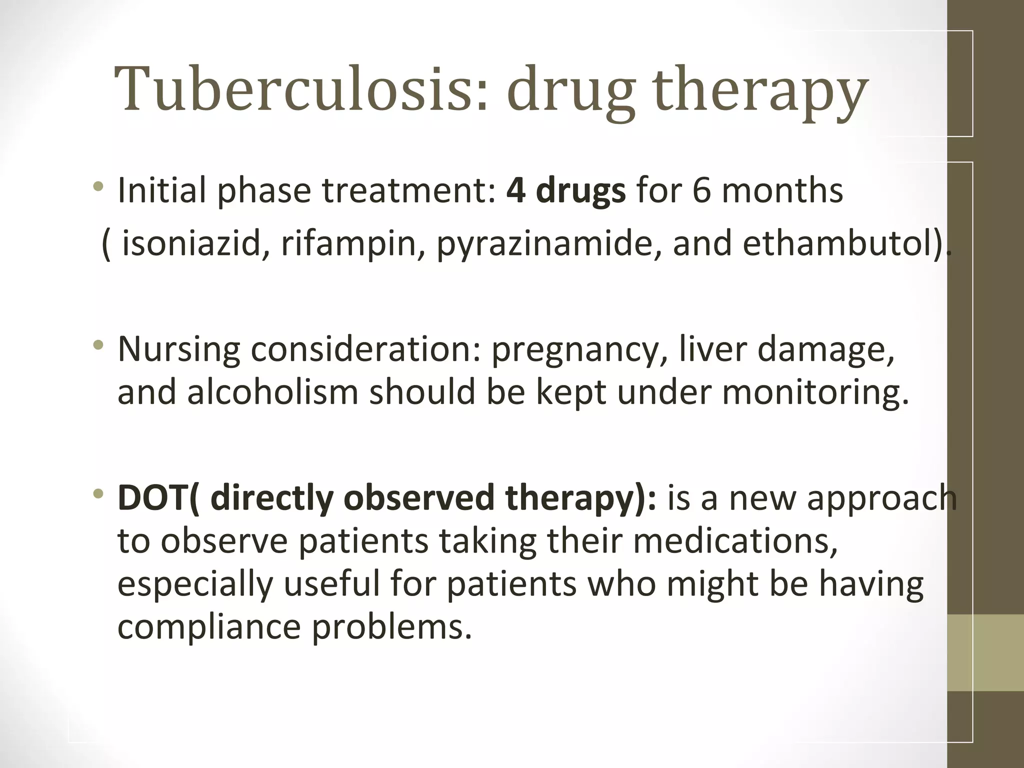 Tuberculosis: drug therapy
• Initial phase treatment: 4 drugs for 6 months
( isoniazid, rifampin, pyrazinamide, and ethambutol).
• Nursing consideration: pregnancy, liver damage,
and alcoholism should be kept under monitoring.
• DOT( directly observed therapy): is a new approach
to observe patients taking their medications,
especially useful for patients who might be having
compliance problems.

 