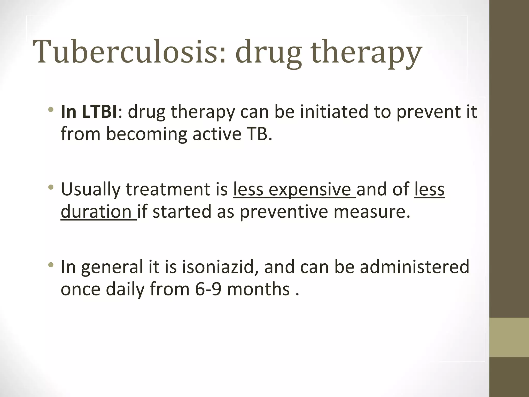 Tuberculosis: drug therapy
• In LTBI: drug therapy can be initiated to prevent it
from becoming active TB.
• Usually treatment is less expensive and of less
duration if started as preventive measure.
• In general it is isoniazid, and can be administered
once daily from 6-9 months .

 