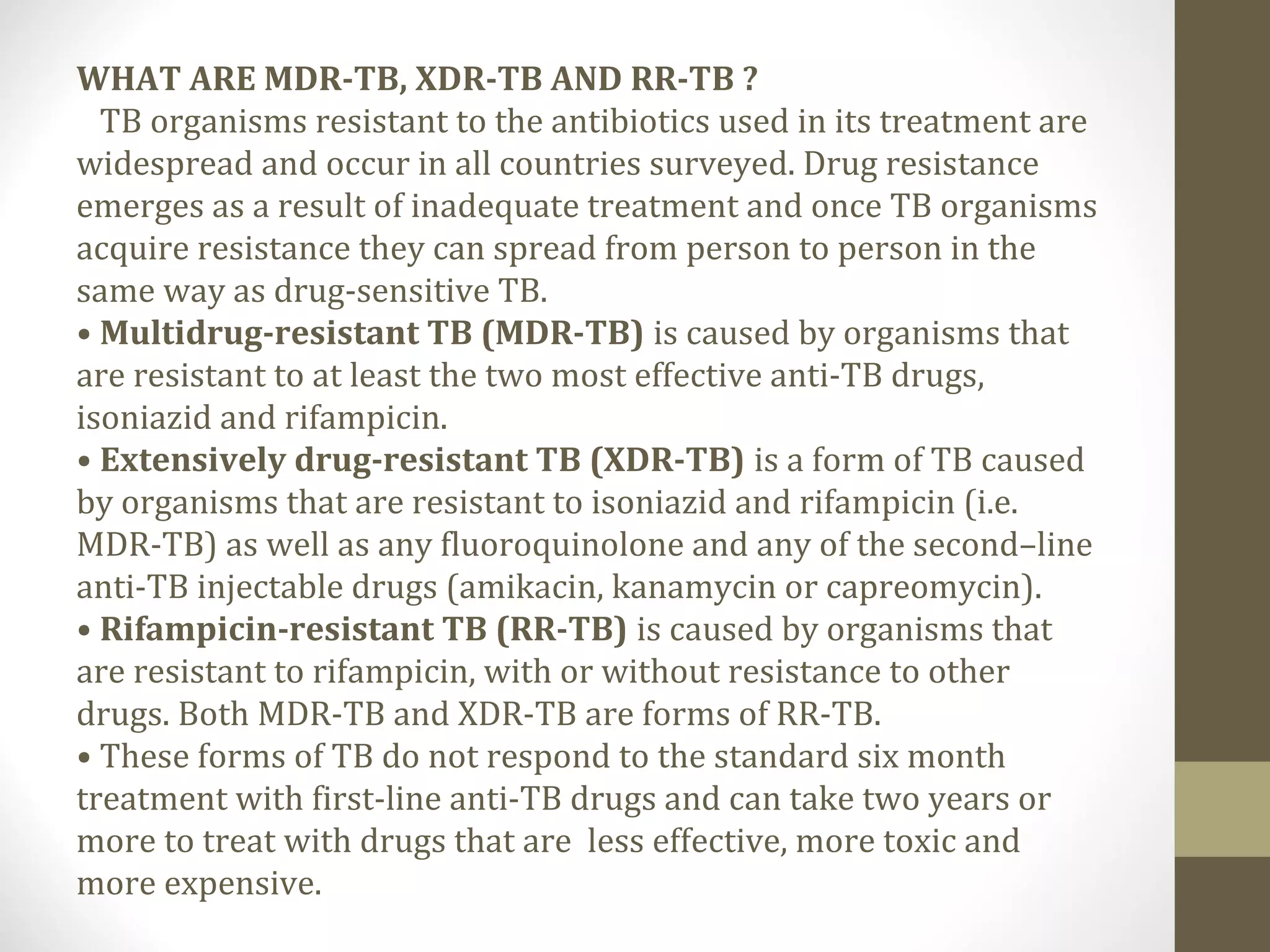 WHAT ARE MDR-TB, XDR-TB AND RR-TB ?
TB organisms resistant to the antibiotics used in its treatment are
widespread and occur in all countries surveyed. Drug resistance
emerges as a result of inadequate treatment and once TB organisms
acquire resistance they can spread from person to person in the
same way as drug-sensitive TB.
• Multidrug-resistant TB (MDR-TB) is caused by organisms that
are resistant to at least the two most effective anti-TB drugs,
isoniazid and rifampicin.
• Extensively drug-resistant TB (XDR-TB) is a form of TB caused
by organisms that are resistant to isoniazid and rifampicin (i.e.
MDR-TB) as well as any fluoroquinolone and any of the second–line
anti-TB injectable drugs (amikacin, kanamycin or capreomycin).
• Rifampicin-resistant TB (RR-TB) is caused by organisms that
are resistant to rifampicin, with or without resistance to other
drugs. Both MDR-TB and XDR-TB are forms of RR-TB.
• These forms of TB do not respond to the standard six month
treatment with first-line anti-TB drugs and can take two years or
more to treat with drugs that are less effective, more toxic and
more expensive.

 