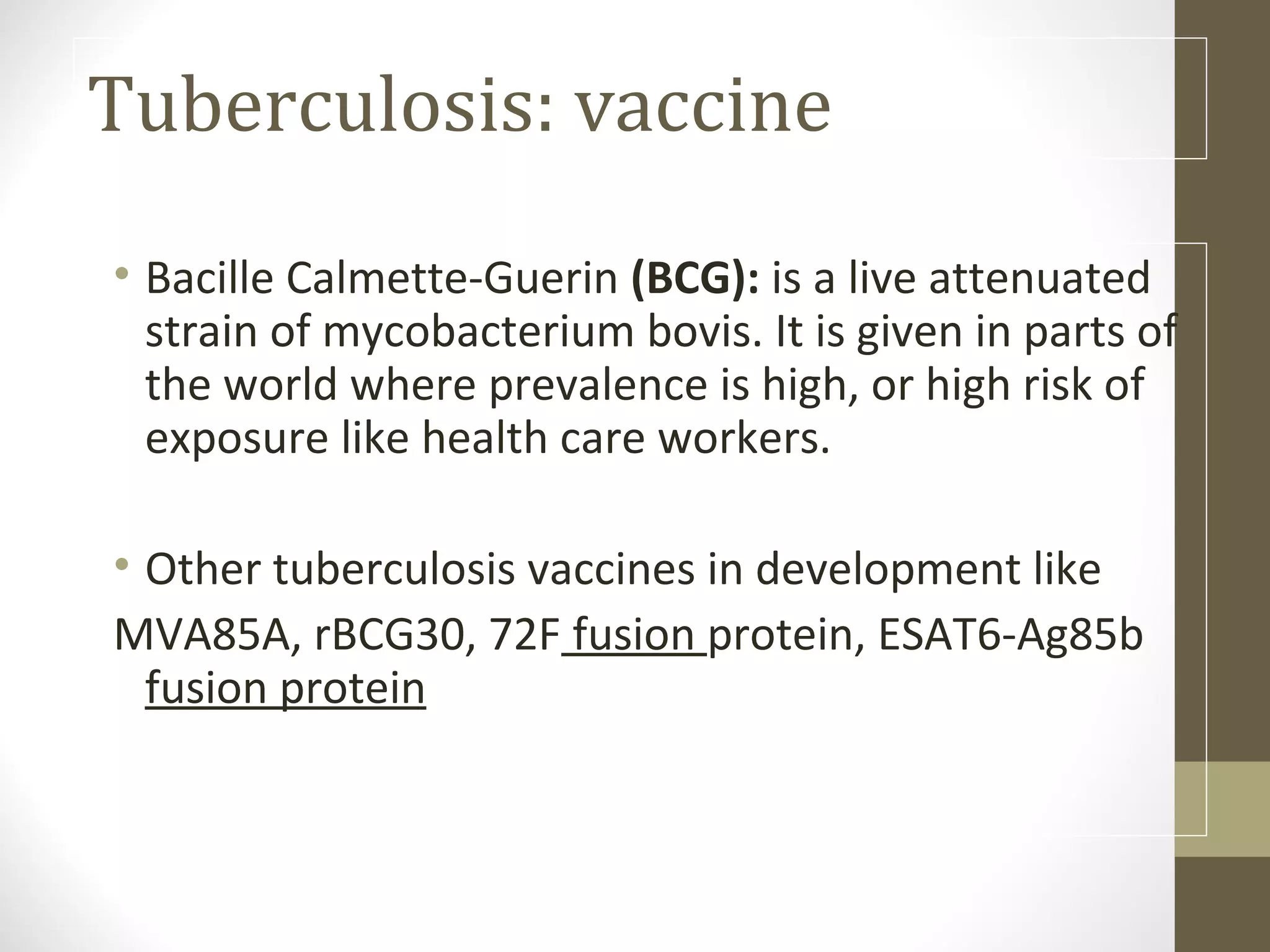 Tuberculosis: vaccine
• Bacille Calmette-Guerin (BCG): is a live attenuated
strain of mycobacterium bovis. It is given in parts of
the world where prevalence is high, or high risk of
exposure like health care workers.
• Other tuberculosis vaccines in development like
MVA85A, rBCG30, 72F fusion protein, ESAT6-Ag85b
fusion protein

 