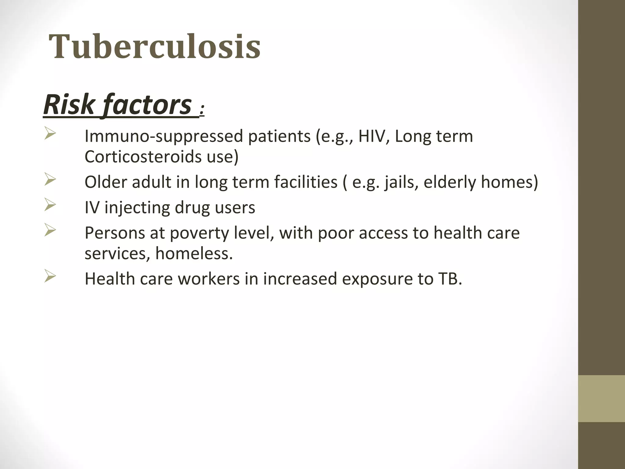 Tuberculosis
Risk factors :






Immuno-suppressed patients (e.g., HIV, Long term
Corticosteroids use)
Older adult in long term facilities ( e.g. jails, elderly homes)
IV injecting drug users
Persons at poverty level, with poor access to health care
services, homeless.
Health care workers in increased exposure to TB.

 