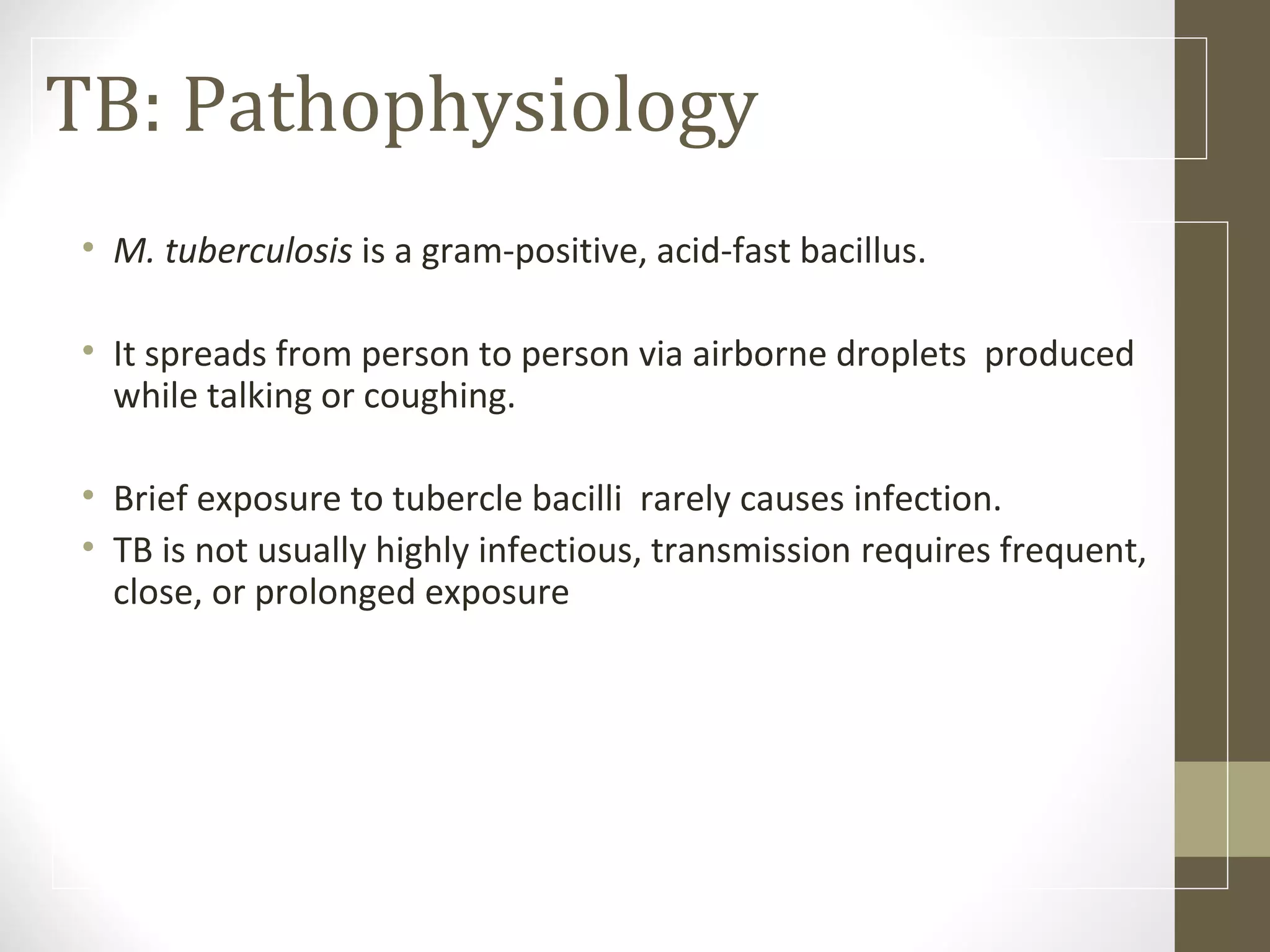 TB: Pathophysiology
• M. tuberculosis is a gram-positive, acid-fast bacillus.
• It spreads from person to person via airborne droplets produced
while talking or coughing.
• Brief exposure to tubercle bacilli rarely causes infection.
• TB is not usually highly infectious, transmission requires frequent,
close, or prolonged exposure

 