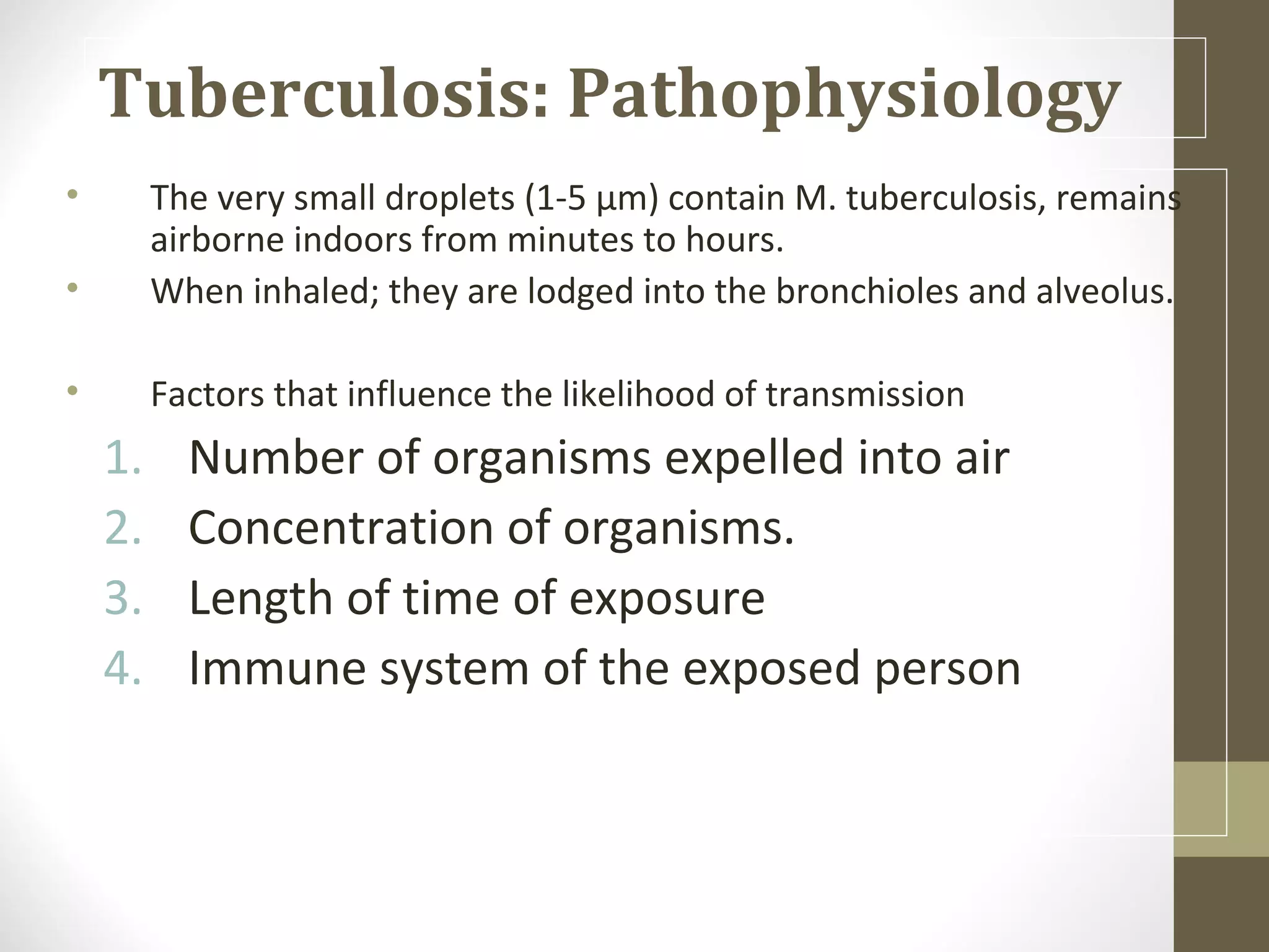 Tuberculosis: Pathophysiology
•
•

The very small droplets (1-5 µm) contain M. tuberculosis, remains
airborne indoors from minutes to hours.
When inhaled; they are lodged into the bronchioles and alveolus.

•

Factors that influence the likelihood of transmission

1.
2.
3.
4.

Number of organisms expelled into air
Concentration of organisms.
Length of time of exposure
Immune system of the exposed person

 