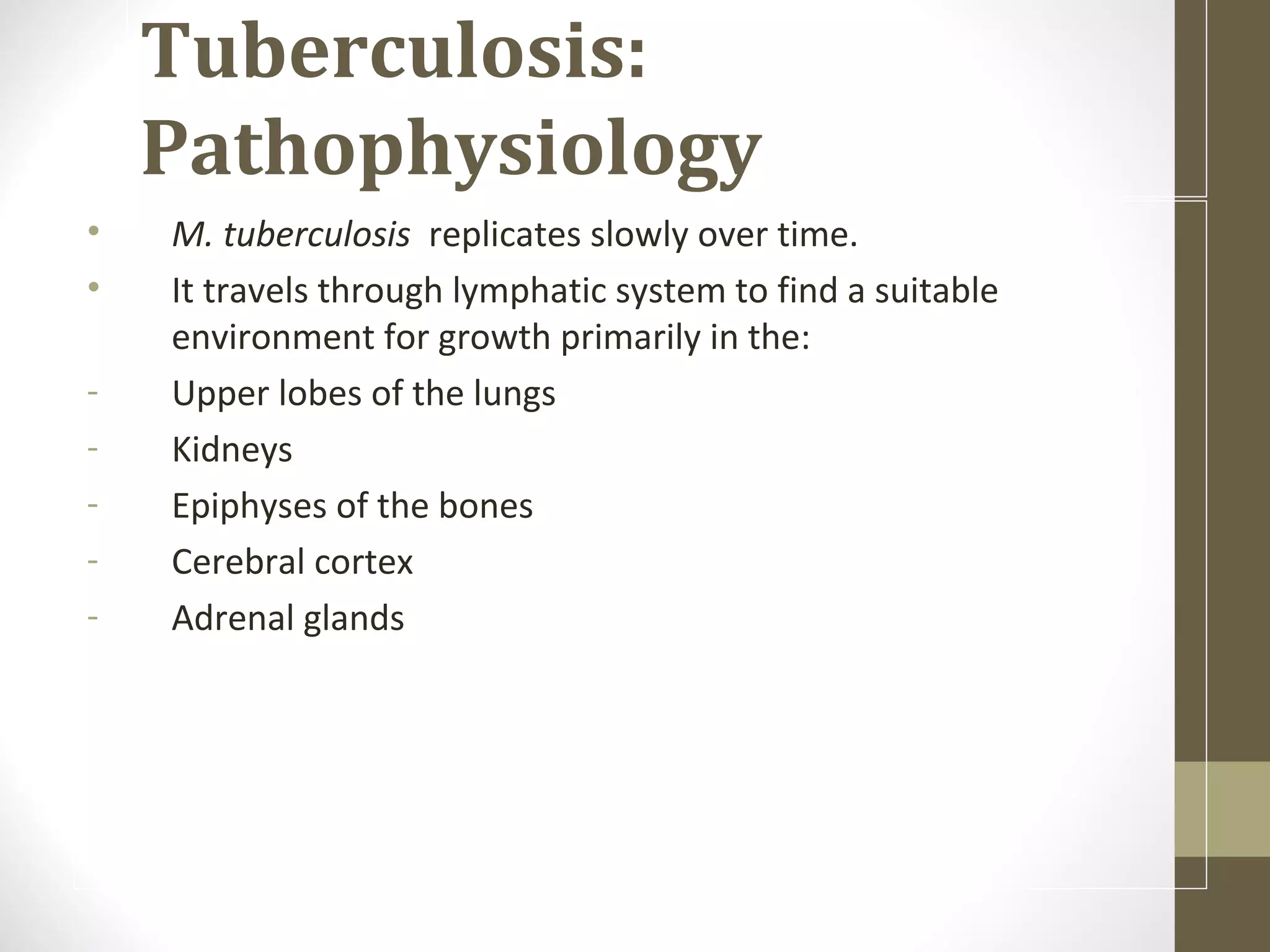 Tuberculosis:
Pathophysiology
•
•
-

M. tuberculosis replicates slowly over time.
It travels through lymphatic system to find a suitable
environment for growth primarily in the:
Upper lobes of the lungs
Kidneys
Epiphyses of the bones
Cerebral cortex
Adrenal glands

 