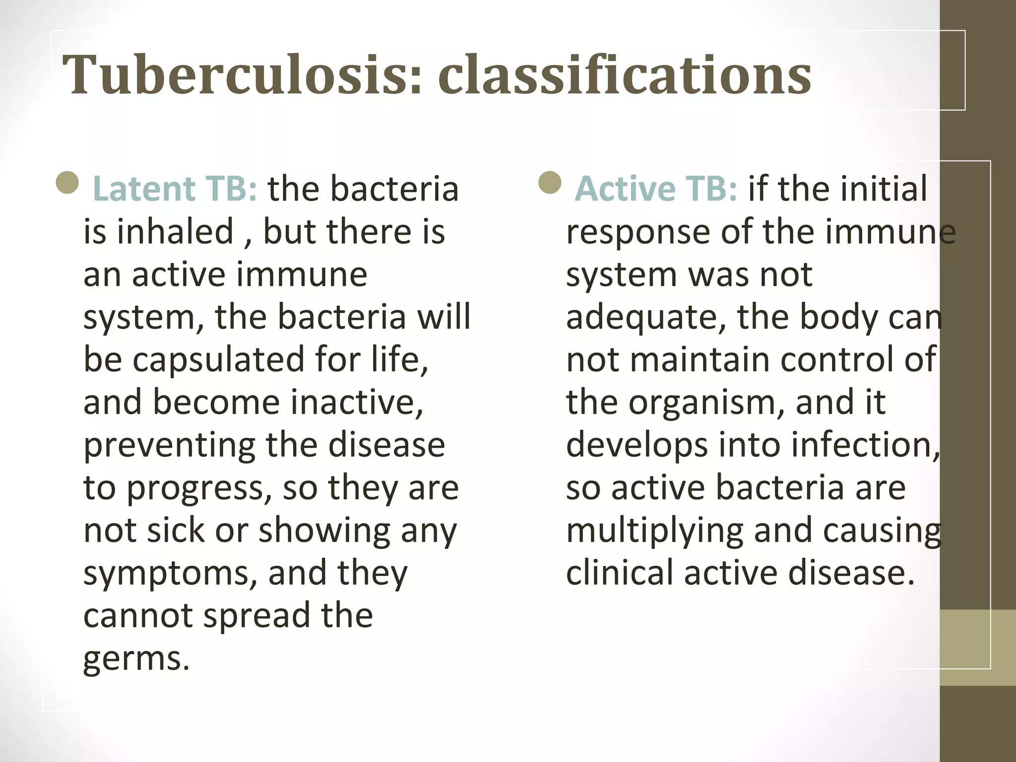 Tuberculosis: classifications
Latent TB: the bacteria
is inhaled , but there is
an active immune
system, the bacteria will
be capsulated for life,
and become inactive,
preventing the disease
to progress, so they are
not sick or showing any
symptoms, and they
cannot spread the
germs.

Active TB: if the initial
response of the immune
system was not
adequate, the body can
not maintain control of
the organism, and it
develops into infection,
so active bacteria are
multiplying and causing
clinical active disease.

 