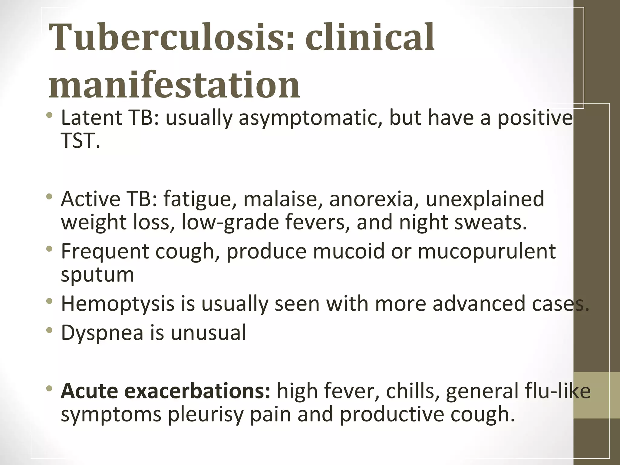 Tuberculosis: clinical
manifestation

• Latent TB: usually asymptomatic, but have a positive
TST.
• Active TB: fatigue, malaise, anorexia, unexplained
weight loss, low-grade fevers, and night sweats.
• Frequent cough, produce mucoid or mucopurulent
sputum
• Hemoptysis is usually seen with more advanced cases.
• Dyspnea is unusual
• Acute exacerbations: high fever, chills, general flu-like
symptoms pleurisy pain and productive cough.

 