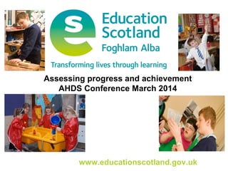 www.educationscotland.gov.uk
Assessing progress and achievement
AHDS Conference March 2014
 