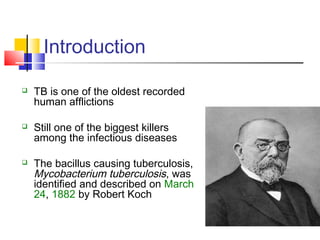 Introduction
 TB is one of the oldest recorded
human afflictions
 Still one of the biggest killers
among the infectious diseases
 The bacillus causing tuberculosis,
Mycobacterium tuberculosis, was
identified and described on March
24, 1882 by Robert Koch
 