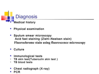 Diagnosis
 Medical history
 Physical examination
 Sputum smear microscopy
Acid fast staining (Ziehl–Neelsen stain)
Fluorochrome stain using fluorescence microscopy
 Culture
 Immunological tests
 TB skin test(Tuberculin skin test )
 TB blood tests
 Chest radiograph (X-ray)
 PCR
 