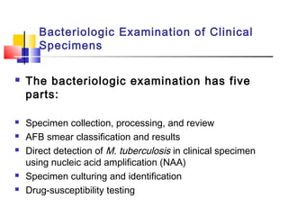 Bacteriologic Examination of Clinical
Specimens
 The bacteriologic examination has five
parts:
 Specimen collection, processing, and review
 AFB smear classification and results
 Direct detection of M. tuberculosis in clinical specimen
using nucleic acid amplification (NAA)
 Specimen culturing and identification
 Drug-susceptibility testing
 