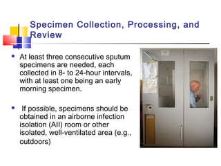 Specimen Collection, Processing, and
Review
 At least three consecutive sputum
specimens are needed, each
collected in 8- to 24-hour intervals,
with at least one being an early
morning specimen.
 If possible, specimens should be
obtained in an airborne infection
isolation (AII) room or other
isolated, well-ventilated area (e.g.,
outdoors)
 