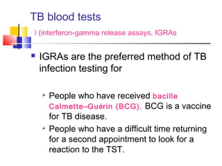  IGRAs are the preferred method of TB
infection testing for
 People who have received bacille
Calmette–Guérin (BCG). BCG is a vaccine
for TB disease.
 People who have a difficult time returning
for a second appointment to look for a
reaction to the TST.
 TB blood tests
(interferon-gamma release assays, IGRAs(
 
