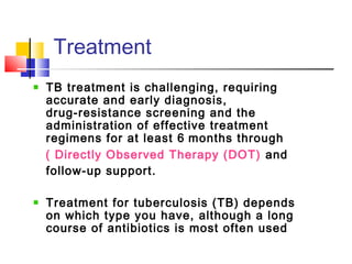 TB treatment is challenging, requiring
accurate and early diagnosis,
drug‑resistance screening and the
administration of effective treatment
regimens for at least 6 months through
( Directly Observed Therapy (DOT) and
follow‑up support.
 
Treatment for tuberculosis (TB) depends
on which type you have, although a long
course of antibiotics is most often used
Treatment 
 