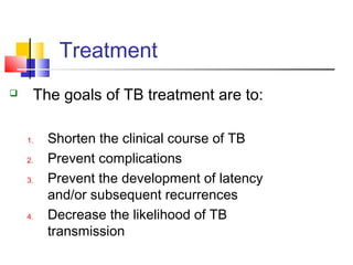  The goals of TB treatment are to:
1. Shorten the clinical course of TB
2. Prevent complications
3. Prevent the development of latency
and/or subsequent recurrences
4. Decrease the likelihood of TB
transmission
Treatment 
 