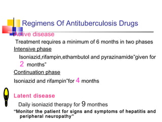 Regimens Of Antituberculosis Drugs
Active disease
Treatment requires a minimum of 6 months in two phases
Intensive phase
Isoniazid,rifampin,ethambutol and pyrazinamide”given for
2 months”
Continuation phase
Isoniazid and rifampin”for 4 months
Latent disease
Daily isoniazid therapy for 9 monthes
“Monitor the patient for signs and symptoms of hepatitis and
peripheral neuropathy”
 