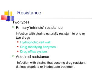 Resistance 
Two types
 Primary”intrinsic” resistance
Infection with strains naturally resistant to one or
two drugs
 Hydrophobic cell wall
 Drug modifying enzymes
 Drug efflux system
 Acquired resistance
Infection with strains that become drug resistant
d.t inappropriate or inadequate treatment
 