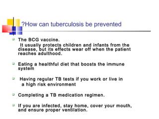 How can tuberculosis be prevented?
 The BCG vaccine.
It usually protects children and infants from the
disease, but its effects wear off when the patient
reaches adulthood.
 Eating a healthful diet that boosts the immune
system
 Having regular TB tests if you work or live in
a high risk environment
 Completing a TB medication regimen.
 If you are infected, stay home, cover your mouth,
and ensure proper ventilation.
 