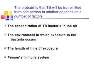 The probability that TB will be transmitted
from one person to another depends on a
number of factors
 The concentration of TB bacteria in the air
 The environment in which exposure to the
bacteria occurs
 The length of time of exposure
 Person‘ s immune system
 