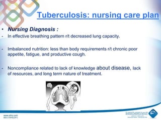 Tuberculosis: nursing care plan
• Nursing Diagnosis :
- In effective breathing pattern r/t decreased lung capacity.
- Imbalanced nutrition: less than body requirements r/t chronic poor
appetite, fatigue, and productive cough.
- Noncompliance related to lack of knowledge about disease, lack
of resources, and long term nature of treatment.
 