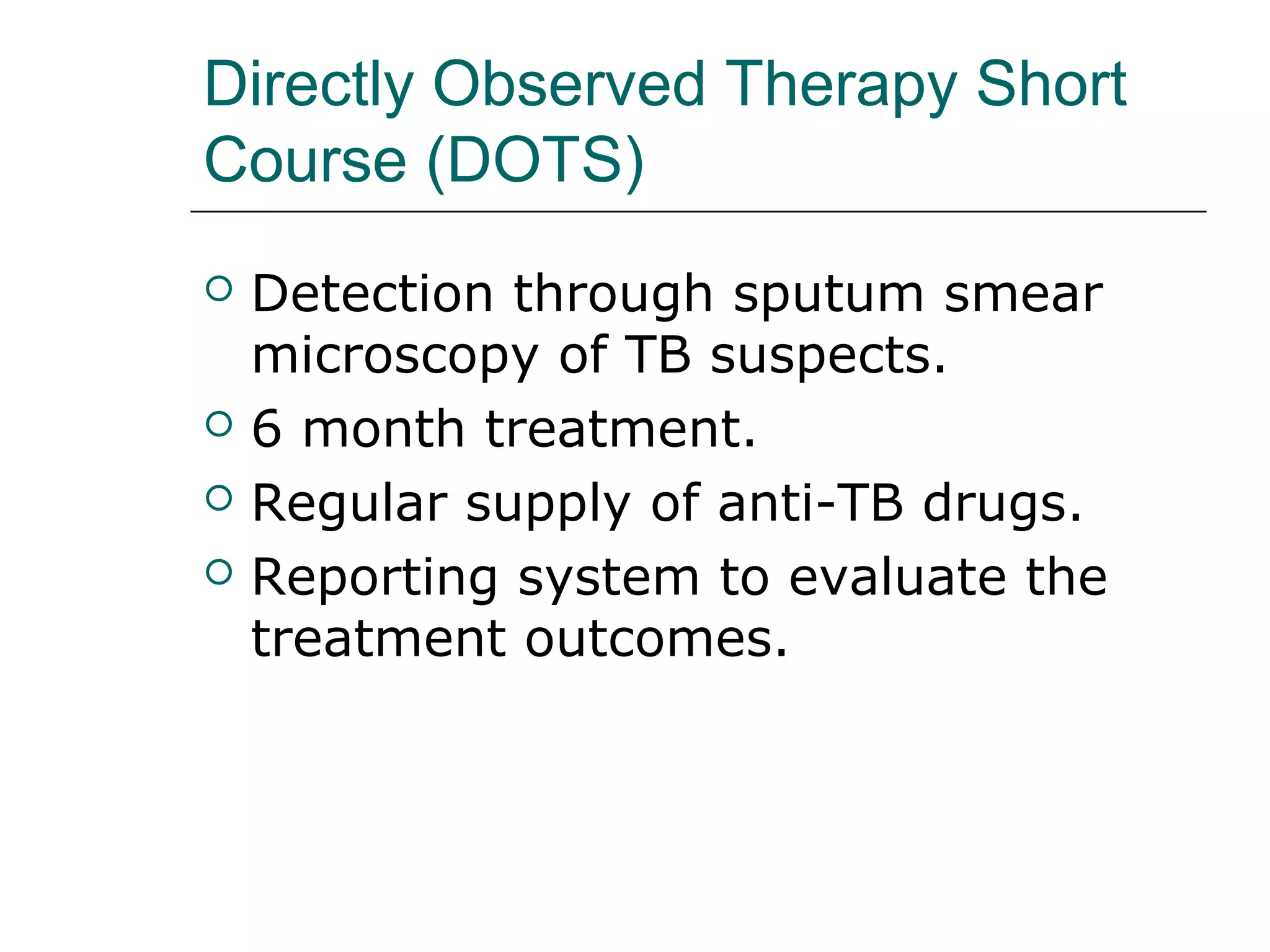 Directly Observed Therapy Short 
Course (DOTS) 
 Detection through sputum smear 
microscopy of TB suspects. 
 6 month treatment. 
 Regular supply of anti-TB drugs. 
 Reporting system to evaluate the 
treatment outcomes. 
 