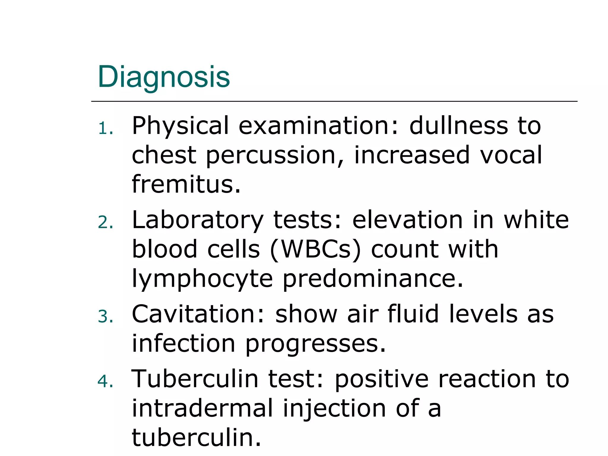 Diagnosis 
1. Physical examination: dullness to 
chest percussion, increased vocal 
fremitus. 
2. Laboratory tests: elevation in white 
blood cells (WBCs) count with 
lymphocyte predominance. 
3. Cavitation: show air fluid levels as 
infection progresses. 
4. Tuberculin test: positive reaction to 
intradermal injection of a 
tuberculin. 
 